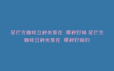 星巴克咖啡豆种类推荐 哪种好喝（星巴克咖啡豆种类推荐 哪种好喝的）