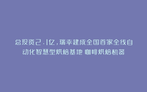 总投资2.1亿，瑞幸建成全国首家全线自动化智慧型烘焙基地（咖啡烘焙机器）