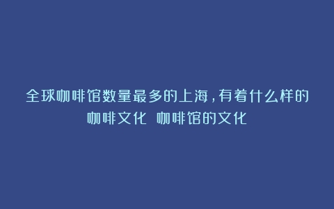 全球咖啡馆数量最多的上海，有着什么样的咖啡文化？（咖啡馆的文化）