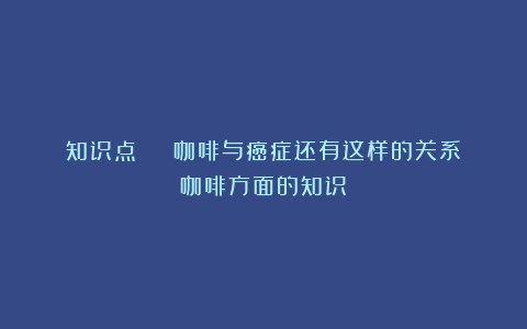 知识点 | 咖啡与癌症还有这样的关系（咖啡方面的知识）