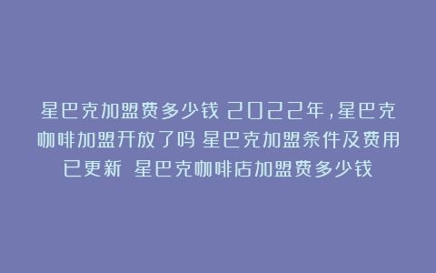 星巴克加盟费多少钱？2022年，星巴克咖啡加盟开放了吗？星巴克加盟条件及费用已更新！（星巴克咖啡店加盟费多少钱）