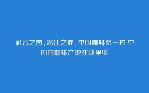 彩云之南，怒江之畔，中国咖啡第一村（中国的咖啡产地在哪里呀）