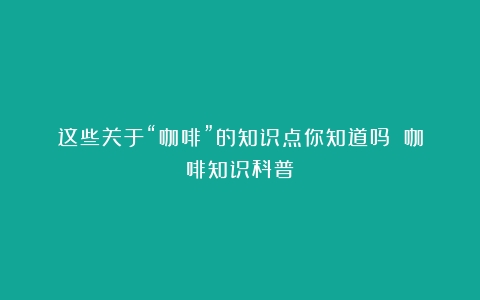 这些关于“咖啡”的知识点你知道吗？（咖啡知识科普）