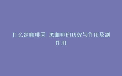 什么是咖啡因？（黑咖啡的功效与作用及副作用）