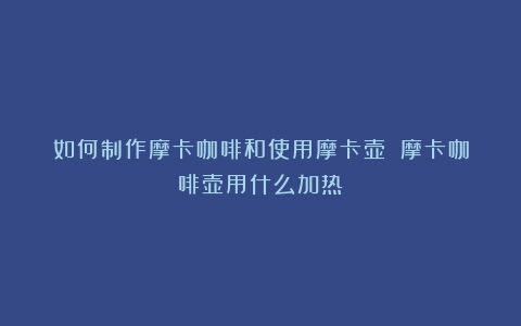 如何制作摩卡咖啡和使用摩卡壶？（摩卡咖啡壶用什么加热）