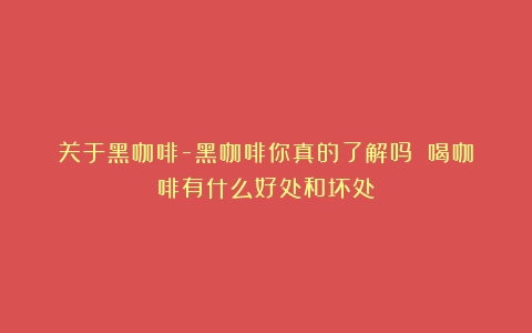 关于黑咖啡-黑咖啡你真的了解吗？（喝咖啡有什么好处和坏处）