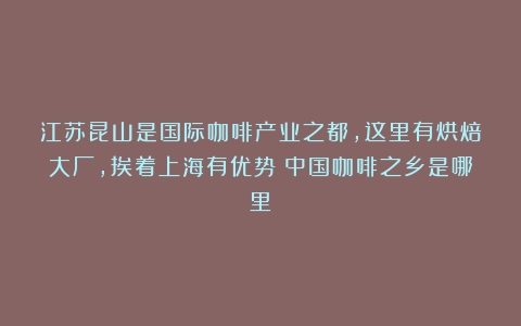 江苏昆山是国际咖啡产业之都，这里有烘焙大厂，挨着上海有优势（中国咖啡之乡是哪里）