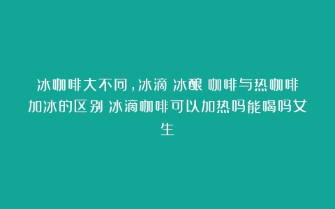 冰咖啡大不同，冰滴（冰酿）咖啡与热咖啡加冰的区别（冰滴咖啡可以加热吗能喝吗女生）