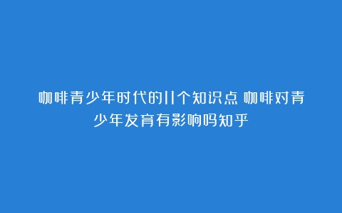 咖啡青少年时代的11个知识点（咖啡对青少年发育有影响吗知乎）