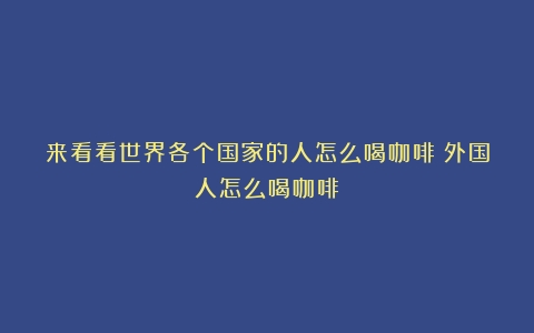 来看看世界各个国家的人怎么喝咖啡（外国人怎么喝咖啡）