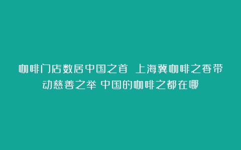 咖啡门店数居中国之首 上海冀咖啡之香带动慈善之举（中国的咖啡之都在哪）