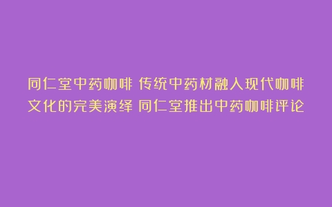 同仁堂中药咖啡：传统中药材融入现代咖啡文化的完美演绎（同仁堂推出中药咖啡评论）