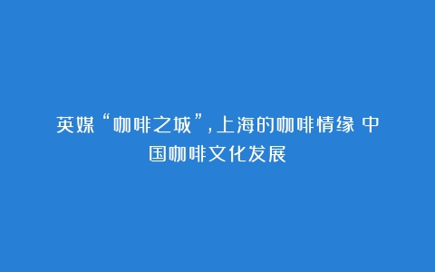 英媒：“咖啡之城”，上海的咖啡情缘（中国咖啡文化发展）