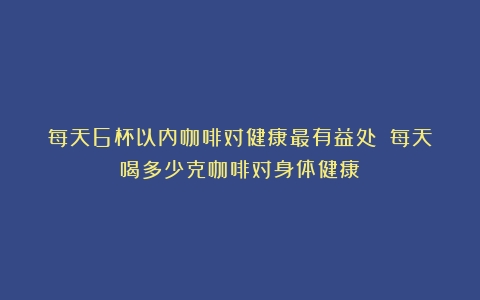 每天6杯以内咖啡对健康最有益处？（每天喝多少克咖啡对身体健康）