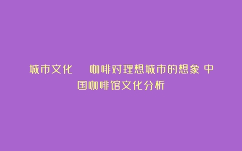 城市文化 | 咖啡对理想城市的想象（中国咖啡馆文化分析）