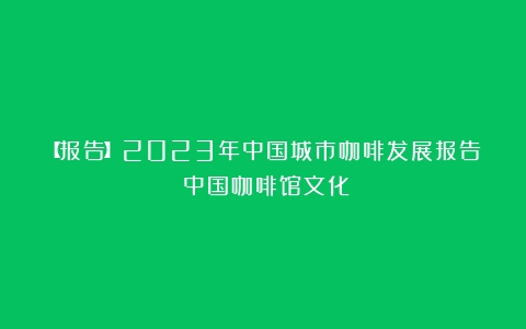 【报告】2023年中国城市咖啡发展报告（中国咖啡馆文化）