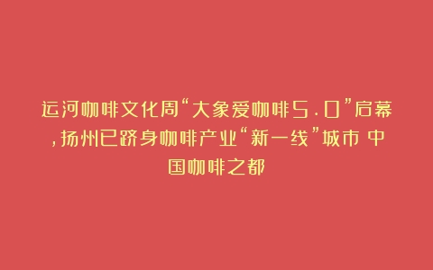 运河咖啡文化周“大象爱咖啡5.0”启幕，扬州已跻身咖啡产业“新一线”城市（中国咖啡之都）