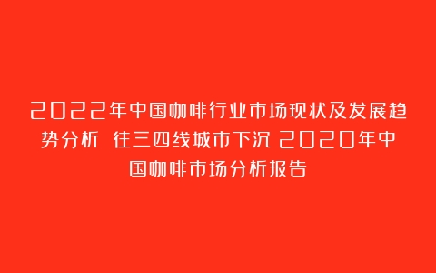 2022年中国咖啡行业市场现状及发展趋势分析 往三四线城市下沉（2020年中国咖啡市场分析报告）