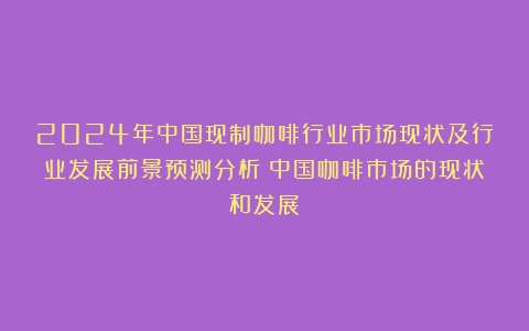 2024年中国现制咖啡行业市场现状及行业发展前景预测分析（中国咖啡市场的现状和发展）