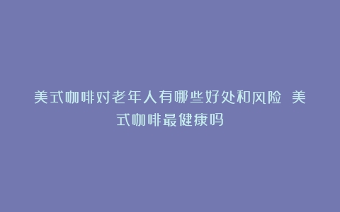 美式咖啡对老年人有哪些好处和风险？（美式咖啡最健康吗）