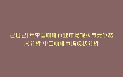 2021年中国咖啡行业市场现状与竞争格局分析（中国咖啡市场现状分析）