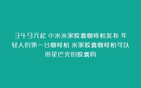 349元起！小米米家胶囊咖啡机发布：年轻人的第一台咖啡机（米家胶囊咖啡机可以用星巴克的胶囊吗）