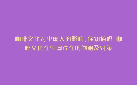 咖啡文化对中国人的影响，你知道吗？（咖啡文化在中国存在的问题及对策）