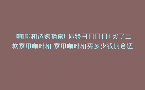 【咖啡机选购指南】体验3000+买了三款家用咖啡机（家用咖啡机买多少钱的合适）