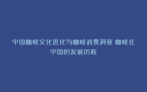 中国咖啡文化进化与咖啡消费洞察（咖啡在中国的发展历程）