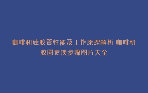 咖啡机硅胶管性能及工作原理解析（咖啡机胶圈更换步骤图片大全）