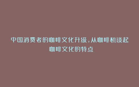 中国消费者的咖啡文化升级，从咖啡机谈起？（咖啡文化的特点）