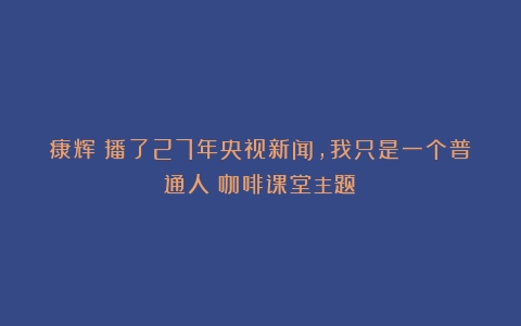 康辉：播了27年央视新闻，我只是一个普通人（咖啡课堂主题）