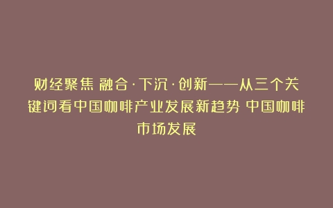 财经聚焦丨融合·下沉·创新——从三个关键词看中国咖啡产业发展新趋势（中国咖啡市场发展）