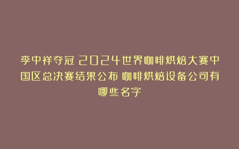 李中祥夺冠！2024世界咖啡烘焙大赛中国区总决赛结果公布（咖啡烘焙设备公司有哪些名字）