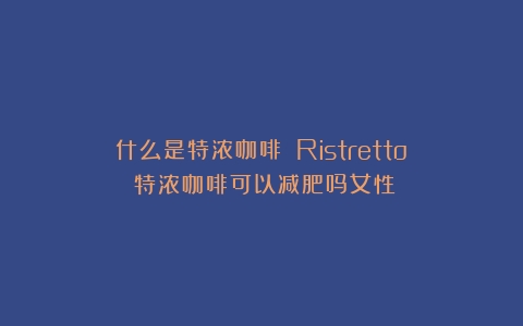 什么是特浓咖啡？（Ristretto）（特浓咖啡可以减肥吗女性）