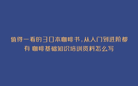 值得一看的30本咖啡书，从入门到进阶都有（咖啡基础知识培训资料怎么写）