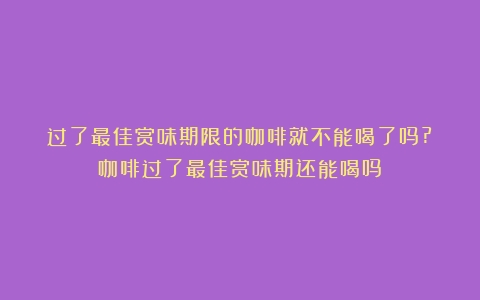 过了最佳赏味期限的咖啡就不能喝了吗?（咖啡过了最佳赏味期还能喝吗）