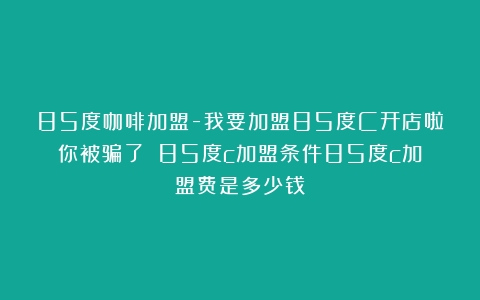 85度咖啡加盟-我要加盟85度C开店啦你被骗了？（85度c加盟条件85度c加盟费是多少钱）