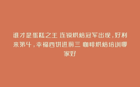 谁才是蛋糕之王？连锁烘焙冠军出现，好利来第4，幸福西饼进前三（咖啡烘焙培训哪家好）