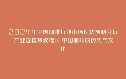 2024年中国咖啡行业市场现状预测分析：产业规模持续增长（中国咖啡的历史与文化）