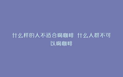 什么样的人不适合喝咖啡？（什么人群不可以喝咖啡）