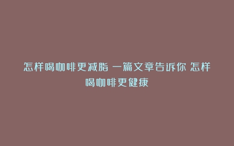 怎样喝咖啡更减脂？一篇文章告诉你（怎样喝咖啡更健康）