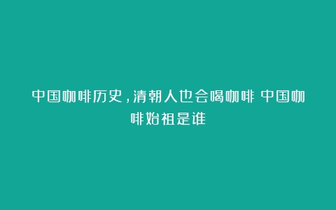 中国咖啡历史，清朝人也会喝咖啡（中国咖啡始祖是谁）