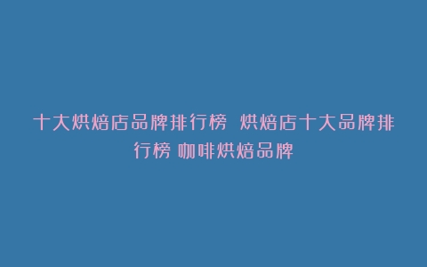 十大烘焙店品牌排行榜 烘焙店十大品牌排行榜（咖啡烘焙品牌）