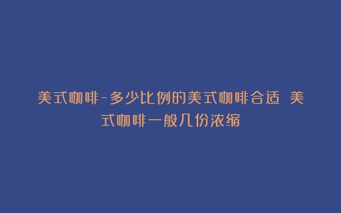 美式咖啡-多少比例的美式咖啡合适？（美式咖啡一般几份浓缩）