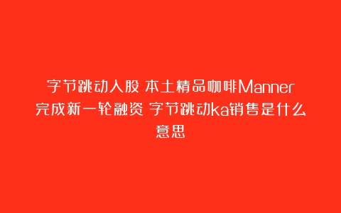 字节跳动入股！本土精品咖啡Manner完成新一轮融资（字节跳动ka销售是什么意思）