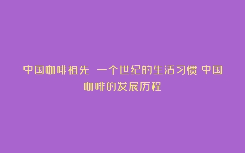 中国咖啡祖先 一个世纪的生活习惯（中国咖啡的发展历程）