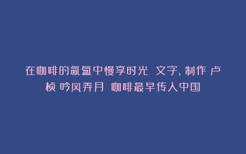 在咖啡的氤氲中慢享时光 文字、制作：卢桢（吟风弄月）（咖啡最早传入中国）