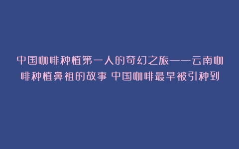 中国咖啡种植第一人的奇幻之旅——云南咖啡种植鼻祖的故事（中国咖啡最早被引种到）