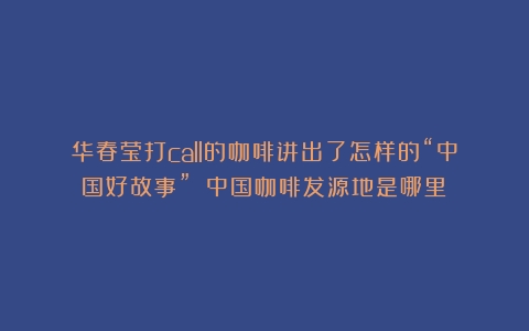 华春莹打call的咖啡讲出了怎样的“中国好故事”？（中国咖啡发源地是哪里）